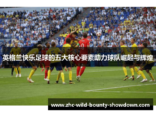 英格兰快乐足球的五大核心要素助力球队崛起与辉煌 英格兰快乐足球的五大核心要素助力球队崛起与辉煌