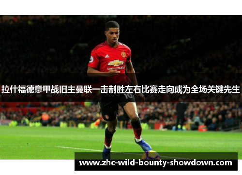 拉什福德意甲战旧主曼联一击制胜左右比赛走向成为全场关键先生 拉什福德意甲战旧主曼联一击制胜左右比赛走向成为全场关键先生
