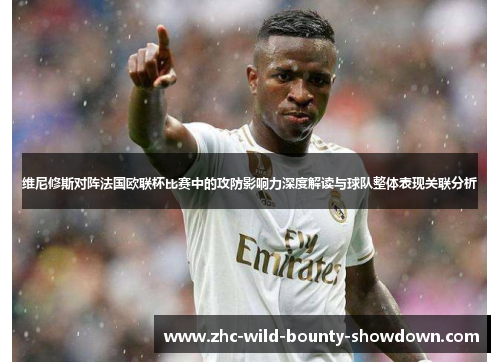 维尼修斯对阵法国欧联杯比赛中的攻防影响力深度解读与球队整体表现关联分析 维尼修斯对阵法国欧联杯比赛中的攻防影响力深度解读与球队整体表现关联分析