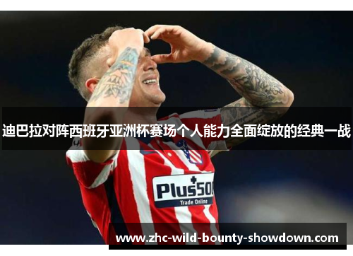 迪巴拉对阵西班牙亚洲杯赛场个人能力全面绽放的经典一战 迪巴拉对阵西班牙亚洲杯赛场个人能力全面绽放的经典一战