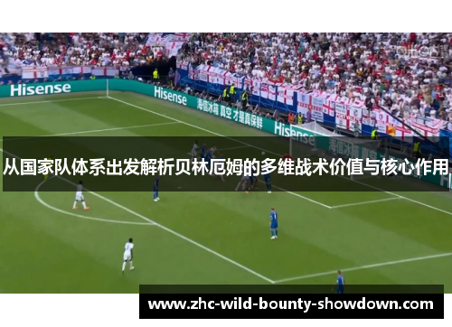 从国家队体系出发解析贝林厄姆的多维战术价值与核心作用 从国家队体系出发解析贝林厄姆的多维战术价值与核心作用
