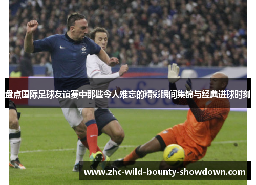 盘点国际足球友谊赛中那些令人难忘的精彩瞬间集锦与经典进球时刻