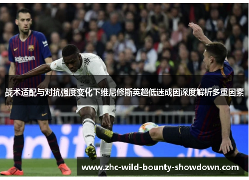 战术适配与对抗强度变化下维尼修斯英超低迷成因深度解析多重因素 战术适配与对抗强度变化下维尼修斯英超低迷成因深度解析多重因素