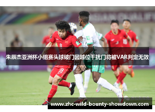 朱辰杰亚洲杯小组赛头球破门因越位干扰门将被VAR判定无效 朱辰杰亚洲杯小组赛头球破门因越位干扰门将被VAR判定无效