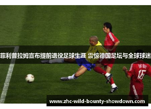 菲利普拉姆宣布提前退役足球生涯 震惊德国足坛与全球球迷